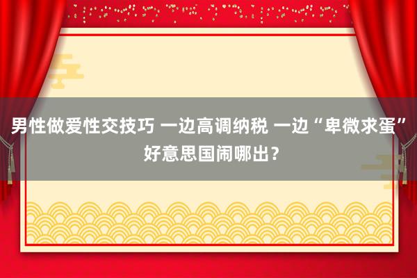男性做爱性交技巧 一边高调纳税 一边“卑微求蛋” 好意思国闹哪出？