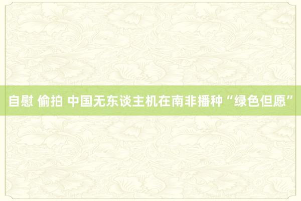 自慰 偷拍 中国无东谈主机在南非播种“绿色但愿”