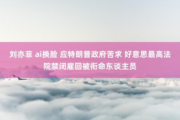 刘亦菲 ai换脸 应特朗普政府苦求 好意思最高法院禁闭雇回被衔命东谈主员