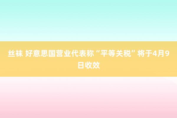 丝袜 好意思国营业代表称“平等关税”将于4月9日收效