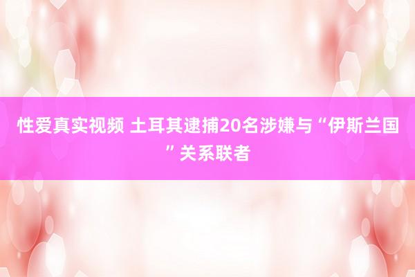 性爱真实视频 土耳其逮捕20名涉嫌与“伊斯兰国”关系联者