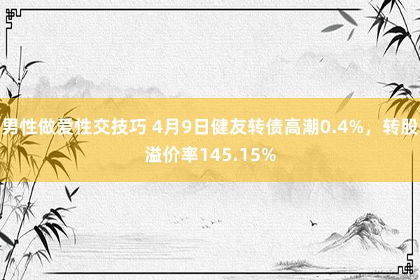 男性做爱性交技巧 4月9日健友转债高潮0.4%，转股溢价率145.15%