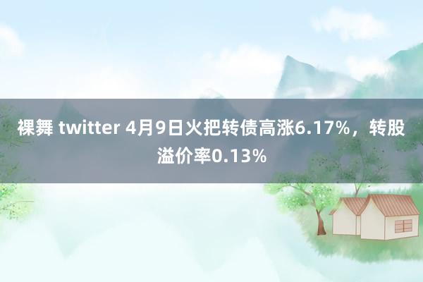 裸舞 twitter 4月9日火把转债高涨6.17%，转股溢价率0.13%