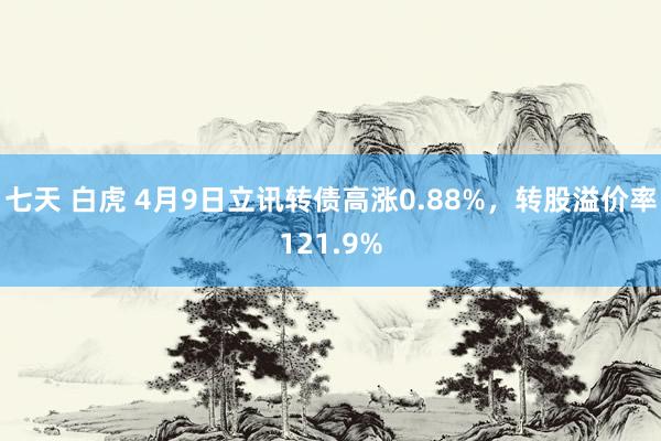七天 白虎 4月9日立讯转债高涨0.88%，转股溢价率121.9%