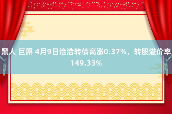 黑人 巨屌 4月9日洽洽转债高涨0.37%，转股溢价率149.33%