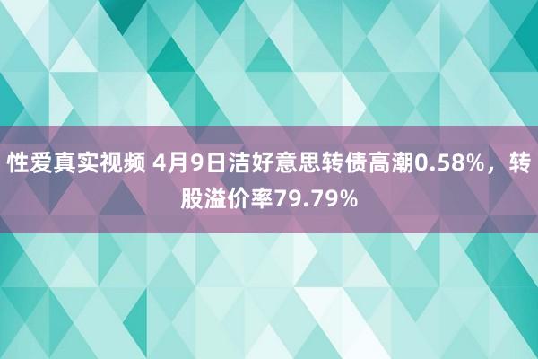 性爱真实视频 4月9日洁好意思转债高潮0.58%，转股溢价率79.79%