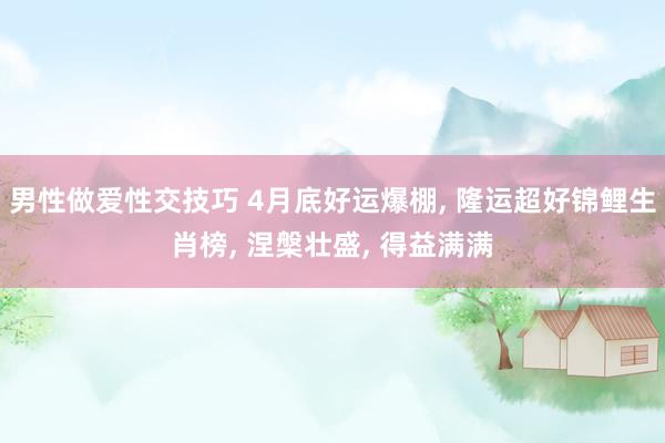 男性做爱性交技巧 4月底好运爆棚， 隆运超好锦鲤生肖榜， 涅槃壮盛， 得益满满