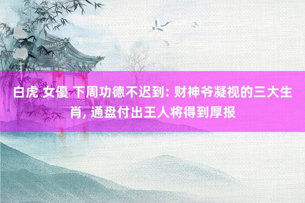 白虎 女優 下周功德不迟到: 财神爷凝视的三大生肖， 通盘付出王人将得到厚报