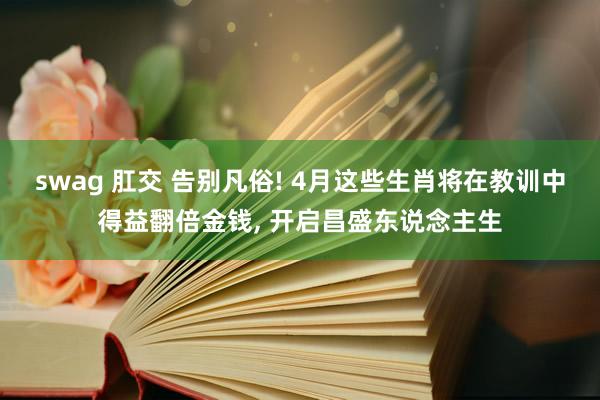 swag 肛交 告别凡俗! 4月这些生肖将在教训中得益翻倍金钱， 开启昌盛东说念主生