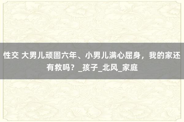 性交 大男儿顽固六年、小男儿满心屈身，我的家还有救吗？_孩子_北风_家庭