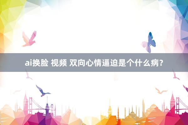 ai换脸 视频 双向心情逼迫是个什么病？