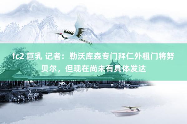 fc2 巨乳 记者：勒沃库森专门拜仁外租门将努贝尔，但现在尚未有具体发达
