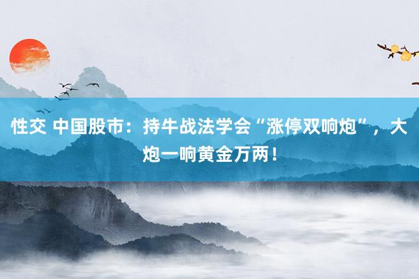 性交 中国股市：持牛战法学会“涨停双响炮”，大炮一响黄金万两！