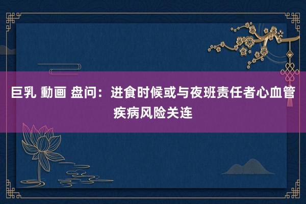 巨乳 動画 盘问：进食时候或与夜班责任者心血管疾病风险关连