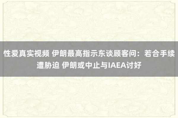 性爱真实视频 伊朗最高指示东谈顾客问：若合手续遭胁迫 伊朗或中止与IAEA讨好
