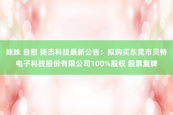 妹妹 自慰 扬杰科技最新公告：拟购买东莞市贝特电子科技股份有限公司100%股权 股票复牌