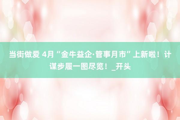 当街做爱 4月“金牛益企·管事月市”上新啦！计谋步履一图尽览！_开头