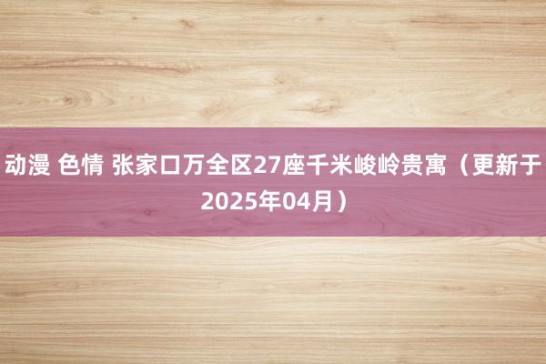 动漫 色情 张家口万全区27座千米峻岭贵寓（更新于2025年04月）