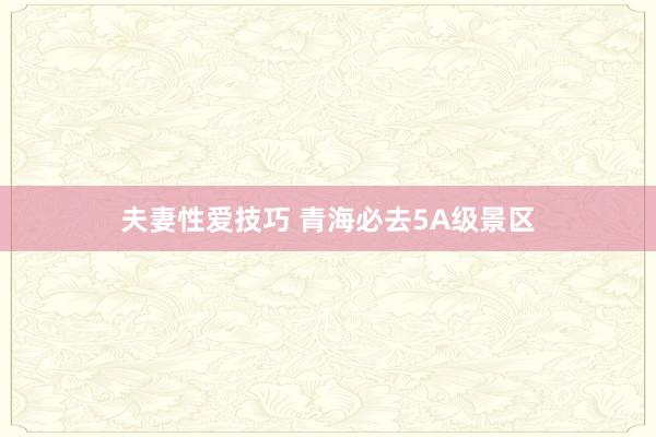 夫妻性爱技巧 青海必去5A级景区