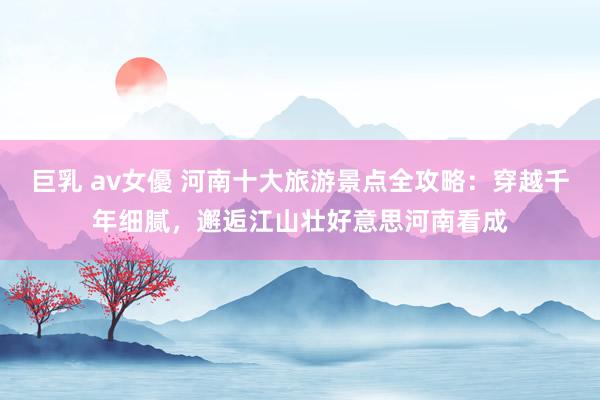 巨乳 av女優 河南十大旅游景点全攻略：穿越千年细腻，邂逅江山壮好意思河南看成