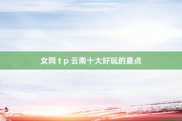 女同 t p 云南十大好玩的景点