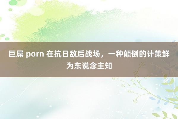 巨屌 porn 在抗日敌后战场，一种颠倒的计策鲜为东说念主知