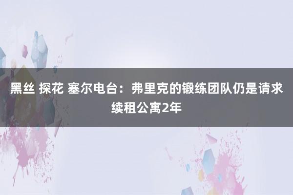 黑丝 探花 塞尔电台：弗里克的锻练团队仍是请求续租公寓2年