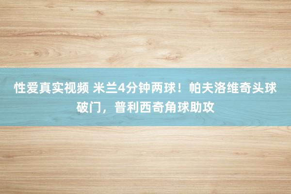 性爱真实视频 米兰4分钟两球！帕夫洛维奇头球破门，普利西奇角球助攻