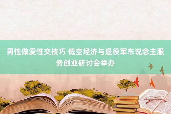 男性做爱性交技巧 低空经济与退役军东说念主服务创业研讨会举办
