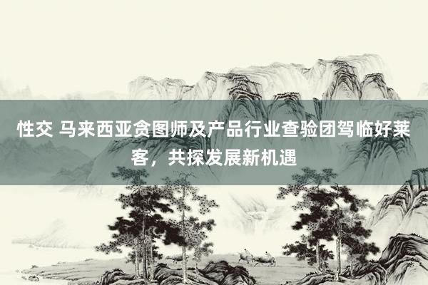 性交 马来西亚贪图师及产品行业查验团驾临好莱客，共探发展新机遇