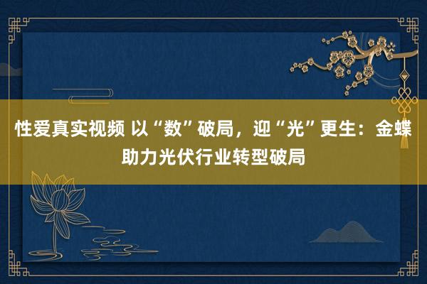 性爱真实视频 以“数”破局，迎“光”更生：金蝶助力光伏行业转型破局