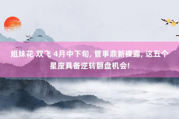 姐妹花 双飞 4月中下旬， 管事鼎新裸露， 这五个星座具备逆转翻盘机会!