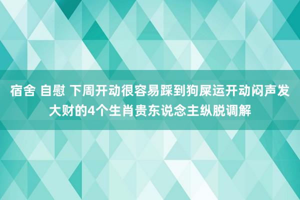 宿舍 自慰 下周开动很容易踩到狗屎运开动闷声发大财的4个生肖贵东说念主纵脱调解