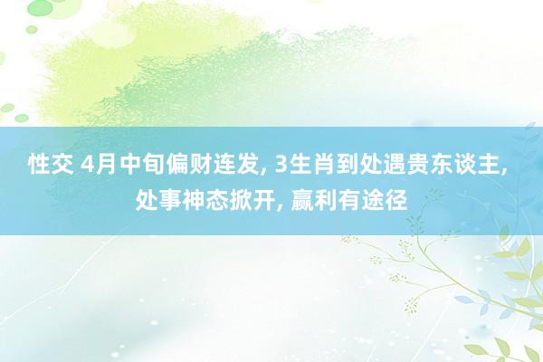 性交 4月中旬偏财连发， 3生肖到处遇贵东谈主， 处事神态掀开， 赢利有途径