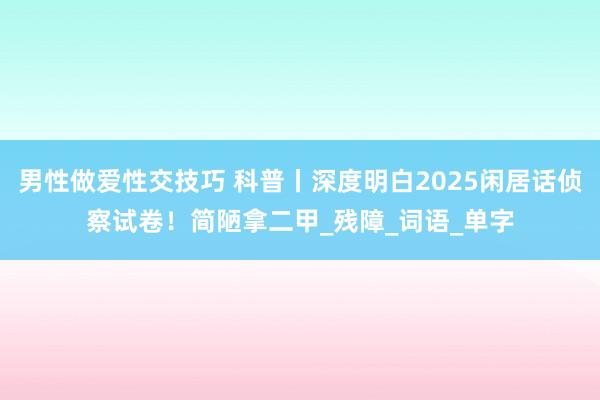 男性做爱性交技巧 科普丨深度明白2025闲居话侦察试卷！简陋拿二甲_残障_词语_单字