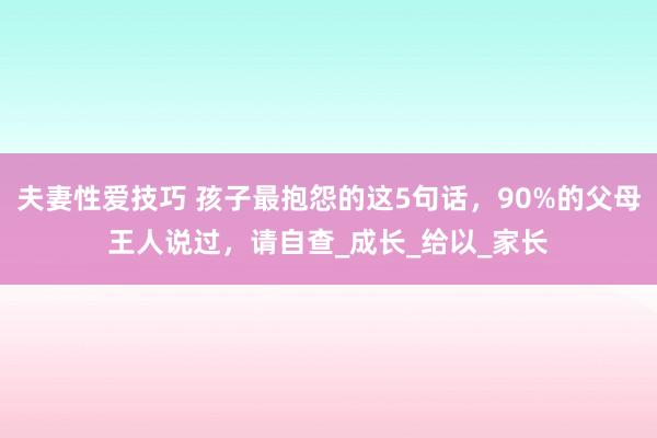 夫妻性爱技巧 孩子最抱怨的这5句话，90%的父母王人说过，请自查_成长_给以_家长