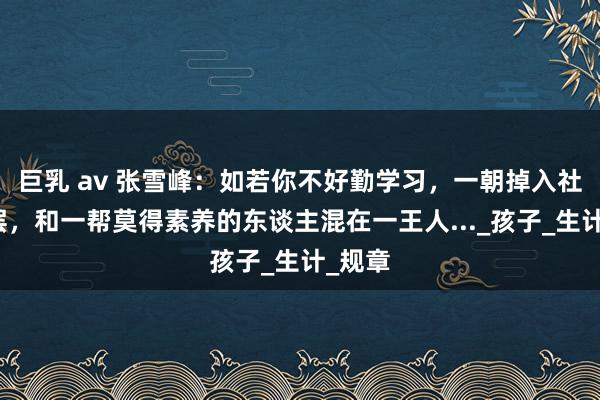 巨乳 av 张雪峰：如若你不好勤学习，一朝掉入社会底层，和一帮莫得素养的东谈主混在一王人..._孩子_生计_规章