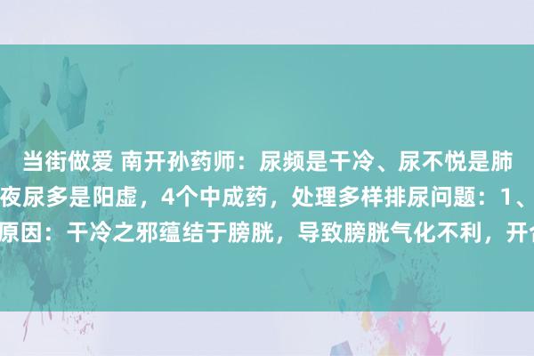 当街做爱 南开孙药师:尿频是干冷、尿不悦是肺热、尿细如线是瘀阻、夜尿多是阳虚,4个中成药,处理多样排尿问题:1、尿频是干冷:原因:干冷之邪蕴结于膀胱,导致膀胱气化不利,开合失常,从而出现尿频症状。干冷可...