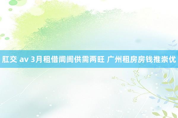 肛交 av 3月租借阛阓供需两旺 广州租房房钱推崇优