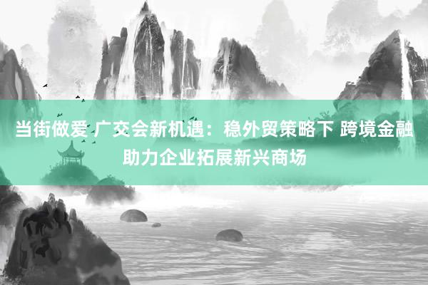 当街做爱 广交会新机遇：稳外贸策略下 跨境金融助力企业拓展新兴商场