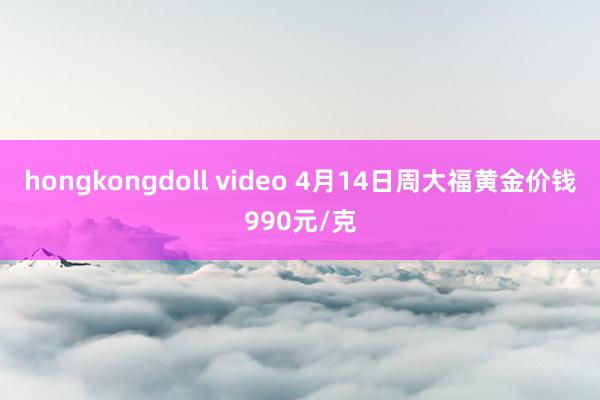 hongkongdoll video 4月14日周大福黄金价钱990元/克