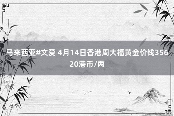 马来西亚#文爱 4月14日香港周大福黄金价钱35620港币/两