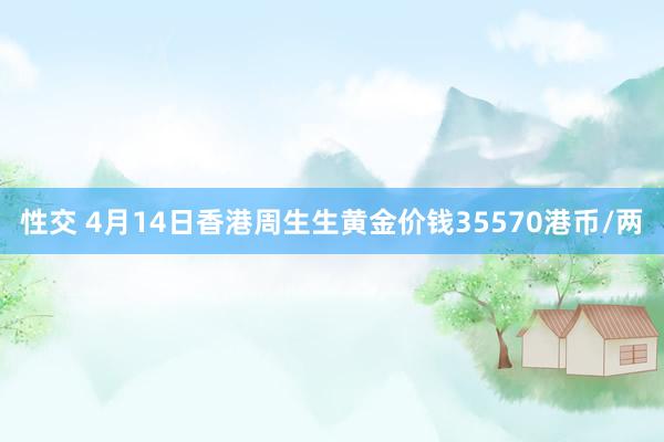 性交 4月14日香港周生生黄金价钱35570港币/两