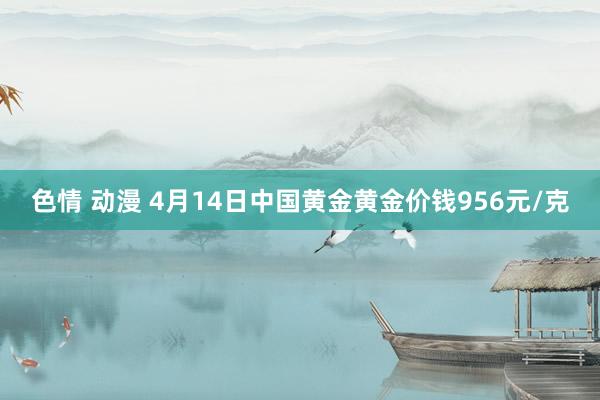 色情 动漫 4月14日中国黄金黄金价钱956元/克
