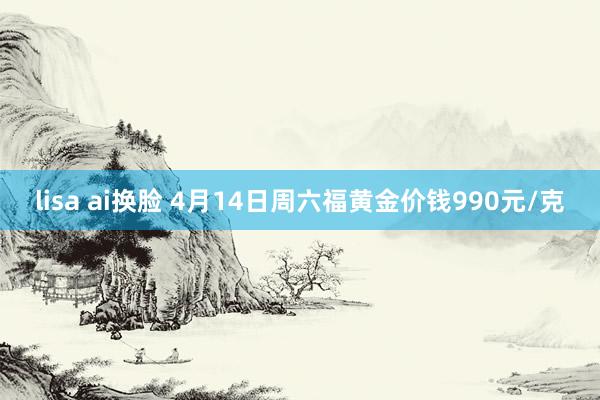 lisa ai换脸 4月14日周六福黄金价钱990元/克