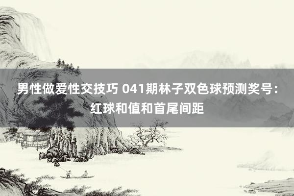 男性做爱性交技巧 041期林子双色球预测奖号：红球和值和首尾间距