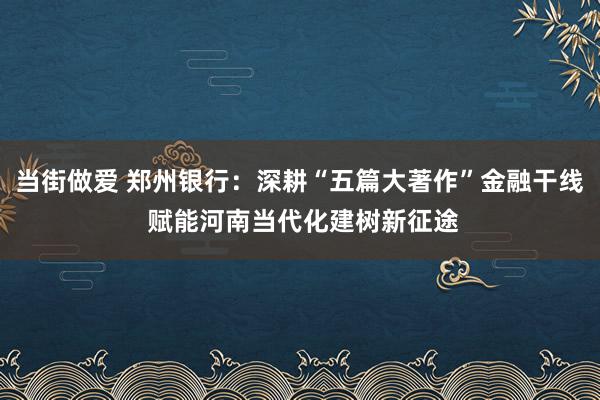 当街做爱 郑州银行：深耕“五篇大著作”金融干线 赋能河南当代化建树新征途
