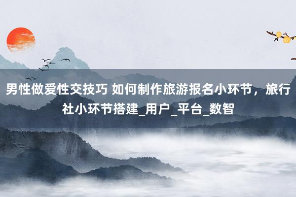 男性做爱性交技巧 如何制作旅游报名小环节，旅行社小环节搭建_用户_平台_数智