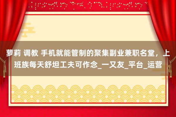 萝莉 调教 手机就能管制的聚集副业兼职名堂，上班族每天舒坦工夫可作念_一又友_平台_运营