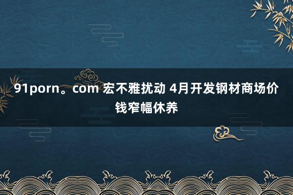 91porn。com 宏不雅扰动 4月开发钢材商场价钱窄幅休养